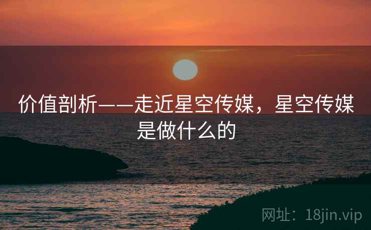 价值剖析——走近星空传媒，星空传媒是做什么的