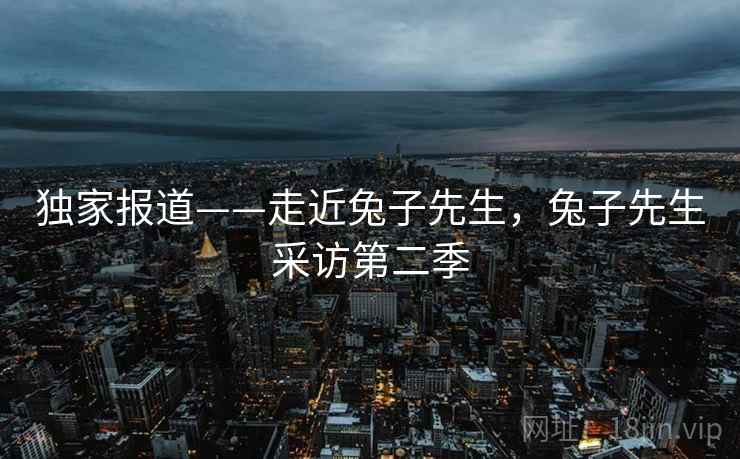 独家报道——走近兔子先生，兔子先生采访第二季