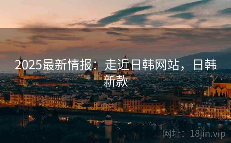 2025最新情报：走近日韩网站，日韩新款