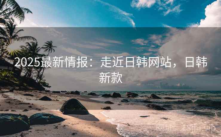 2025最新情报：走近日韩网站，日韩新款