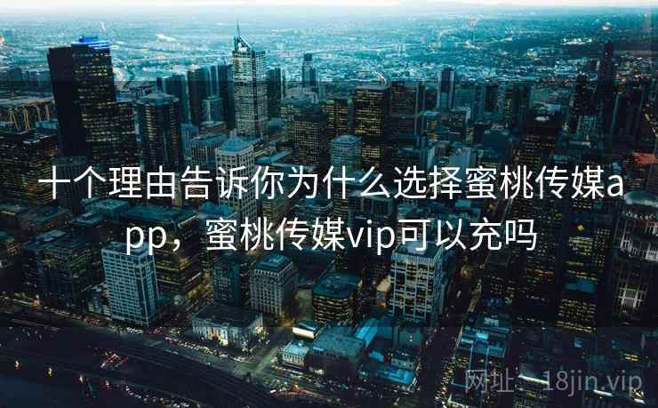 十个理由告诉你为什么选择蜜桃传媒app，蜜桃传媒vip可以充吗