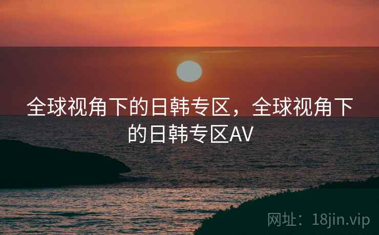 全球视角下的日韩专区，全球视角下的日韩专区AV