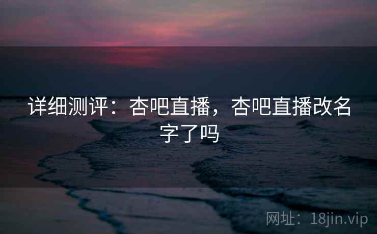 详细测评：杏吧直播，杏吧直播改名字了吗