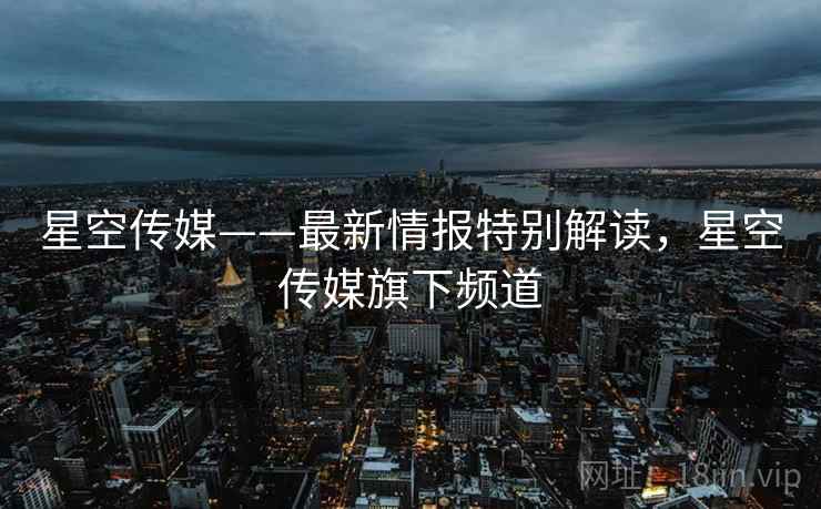星空传媒——最新情报特别解读，星空传媒旗下频道