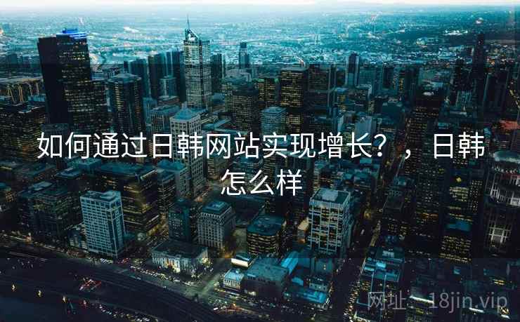 如何通过日韩网站实现增长？，日韩怎么样
