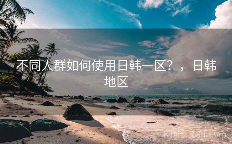 不同人群如何使用日韩一区？，日韩地区