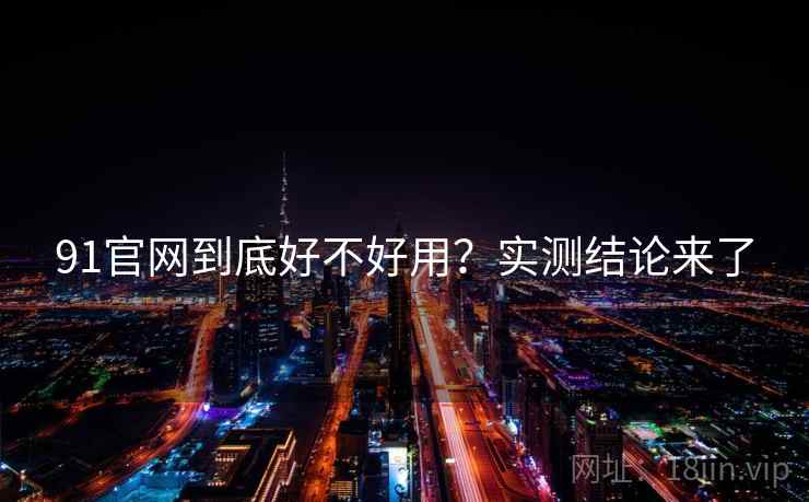 91官网到底好不好用？实测结论来了